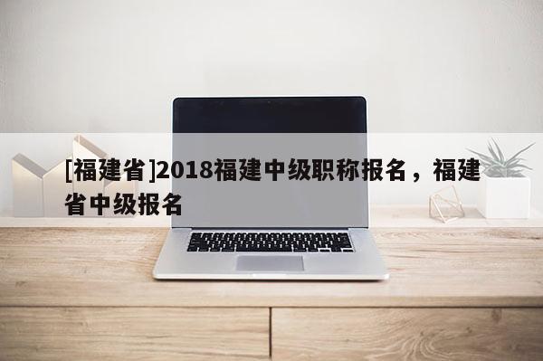 [福建省]2018福建中級職稱報名，福建省中級報名