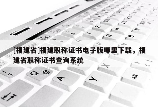 [福建省]福建職稱證書電子版哪里下載，福建省職稱證書查詢系統(tǒng)