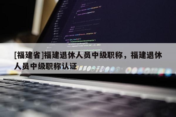 [福建省]福建退休人員中級(jí)職稱，福建退休人員中級(jí)職稱認(rèn)證