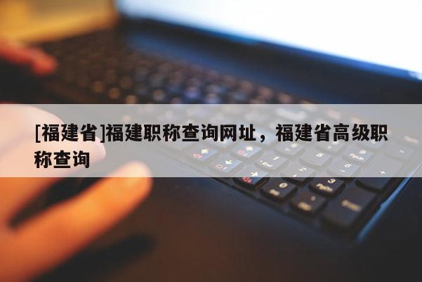 [福建省]福建職稱查詢網(wǎng)址，福建省高級職稱查詢