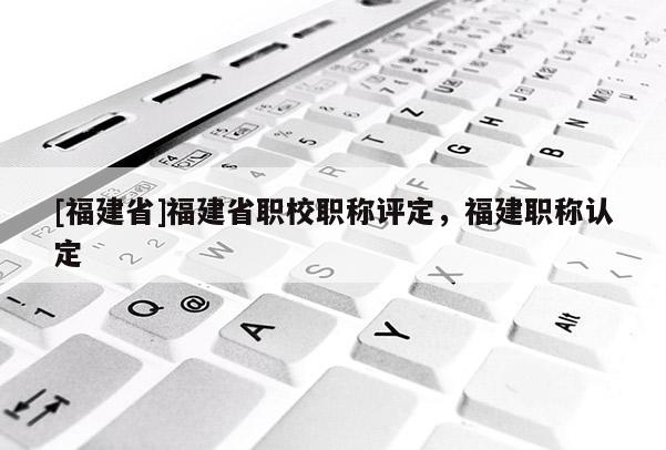 [福建省]福建省職校職稱評定，福建職稱認(rèn)定