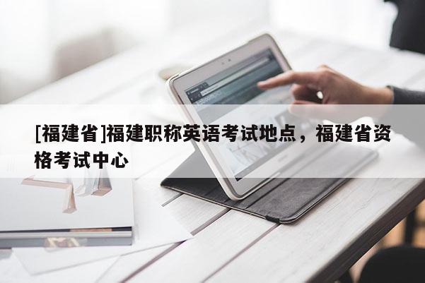 [福建省]福建職稱英語考試地點，福建省資格考試中心