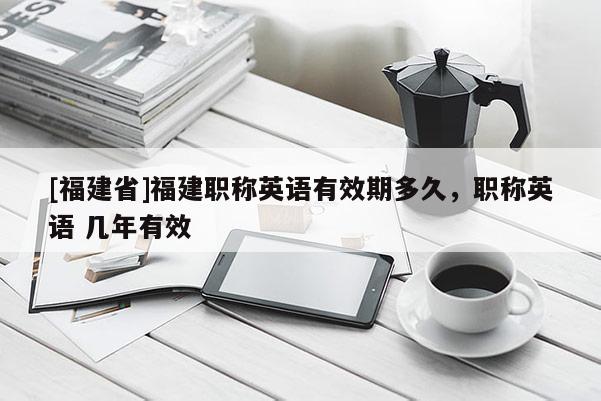 [福建省]福建職稱英語有效期多久，職稱英語 幾年有效