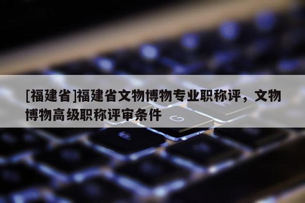 [福建省]福建省文物博物專業(yè)職稱評，文物博物高級職稱評審條件