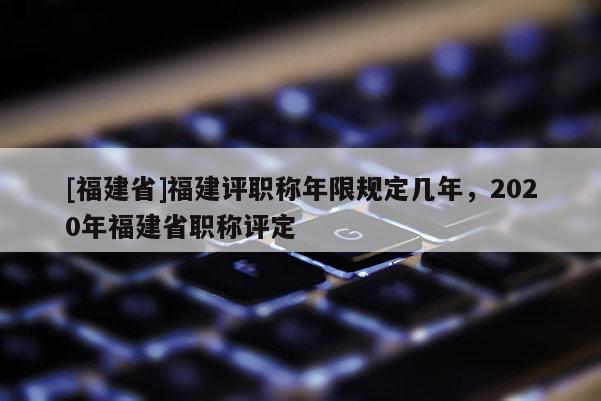 [福建省]福建評職稱年限規(guī)定幾年，2020年福建省職稱評定