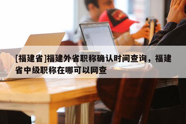 [福建省]福建外省職稱確認(rèn)時間查詢，福建省中級職稱在哪可以網(wǎng)查