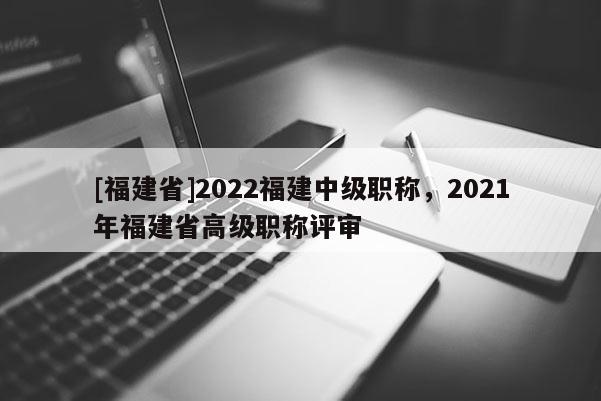 [福建省]2022福建中級職稱，2021年福建省高級職稱評審