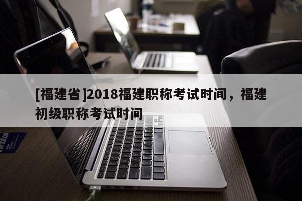 [福建省]2018福建職稱考試時(shí)間，福建初級(jí)職稱考試時(shí)間