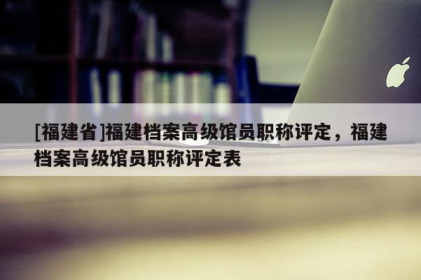 [福建省]福建檔案高級館員職稱評定，福建檔案高級館員職稱評定表