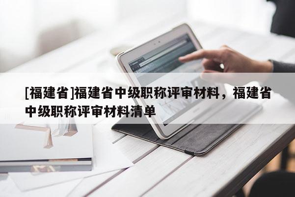 [福建省]福建省中級職稱評審材料，福建省中級職稱評審材料清單