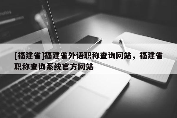 [福建省]福建省外語職稱查詢網(wǎng)站，福建省職稱查詢系統(tǒng)官方網(wǎng)站