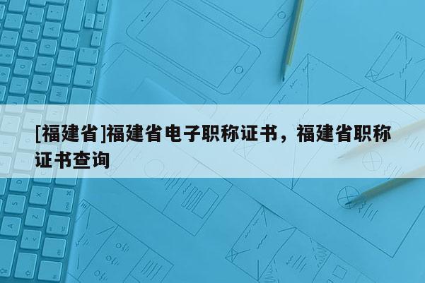 [福建省]福建省電子職稱證書，福建省職稱證書查詢