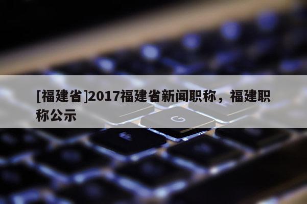 [福建省]2017福建省新聞職稱，福建職稱公示