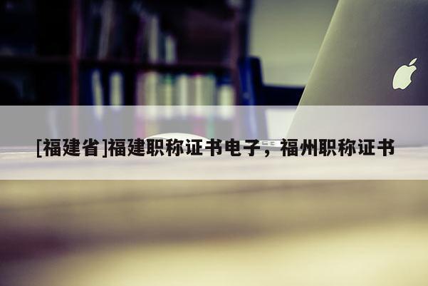 [福建省]福建職稱證書電子，福州職稱證書