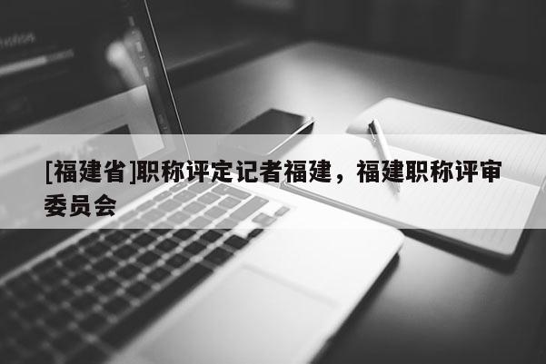 [福建省]職稱評定記者福建，福建職稱評審委員會