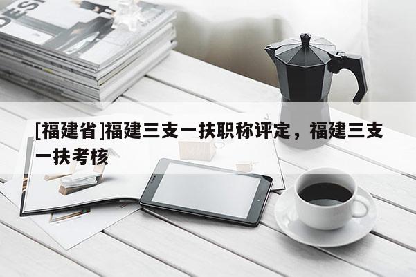 [福建省]福建三支一扶職稱評(píng)定，福建三支一扶考核