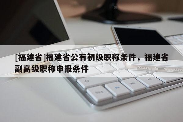 [福建省]福建省公有初級職稱條件，福建省副高級職稱申報條件