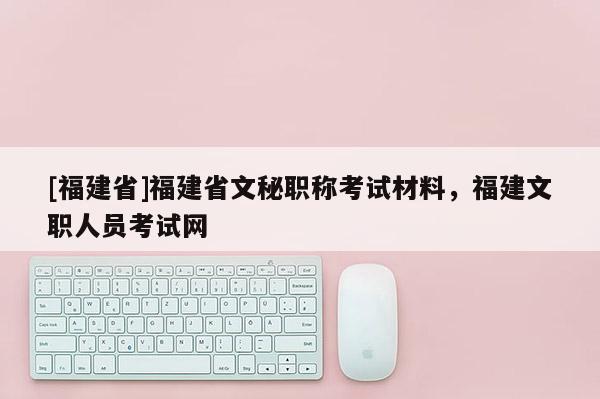 [福建省]福建省文秘職稱考試材料，福建文職人員考試網(wǎng)