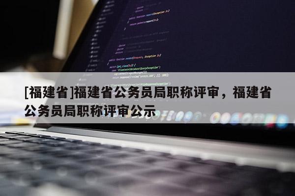 [福建省]福建省公務(wù)員局職稱評審，福建省公務(wù)員局職稱評審公示