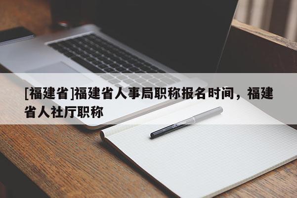 [福建省]福建省人事局職稱報名時間，福建省人社廳職稱