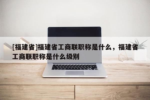 [福建省]福建省工商聯(lián)職稱是什么，福建省工商聯(lián)職稱是什么級(jí)別