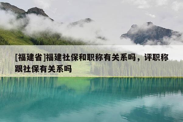 [福建省]福建社保和職稱有關(guān)系嗎，評(píng)職稱跟社保有關(guān)系嗎