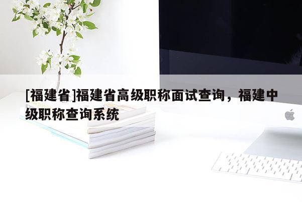 [福建省]福建省高級職稱面試查詢，福建中級職稱查詢系統(tǒng)