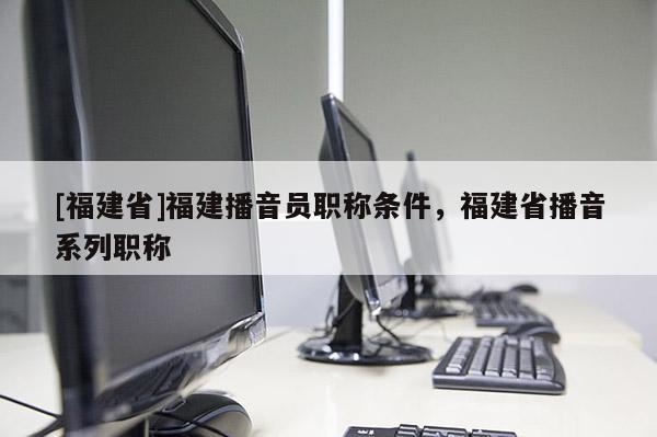 [福建省]福建播音員職稱條件，福建省播音系列職稱