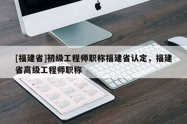 [福建省]初級工程師職稱福建省認(rèn)定，福建省高級工程師職稱