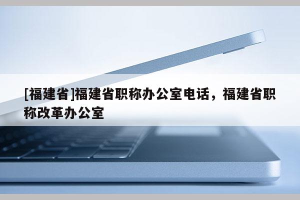 [福建省]福建省職稱辦公室電話，福建省職稱改革辦公室