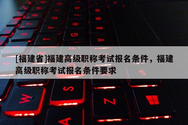 [福建省]福建高級職稱考試報(bào)名條件，福建高級職稱考試報(bào)名條件要求