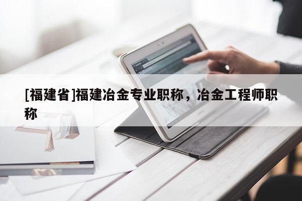 [福建省]福建冶金專業(yè)職稱，冶金工程師職稱