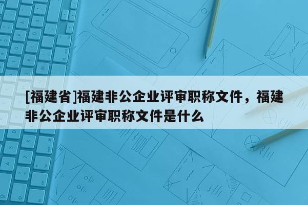 [福建省]福建非公企業(yè)評審職稱文件，福建非公企業(yè)評審職稱文件是什么