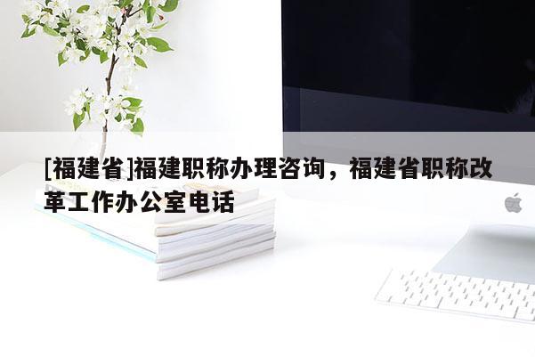 [福建省]福建職稱辦理咨詢，福建省職稱改革工作辦公室電話