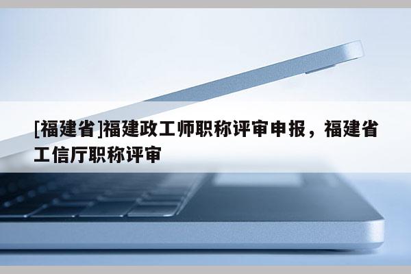 [福建省]福建政工師職稱評審申報(bào)，福建省工信廳職稱評審