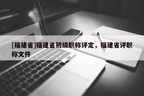 [福建省]福建省初級職稱評定，福建省評職稱文件