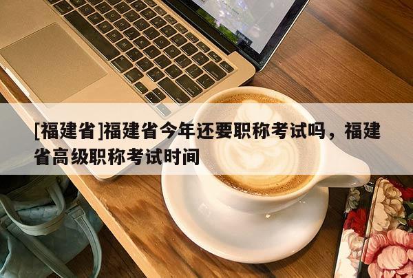 [福建省]福建省今年還要職稱考試嗎，福建省高級(jí)職稱考試時(shí)間