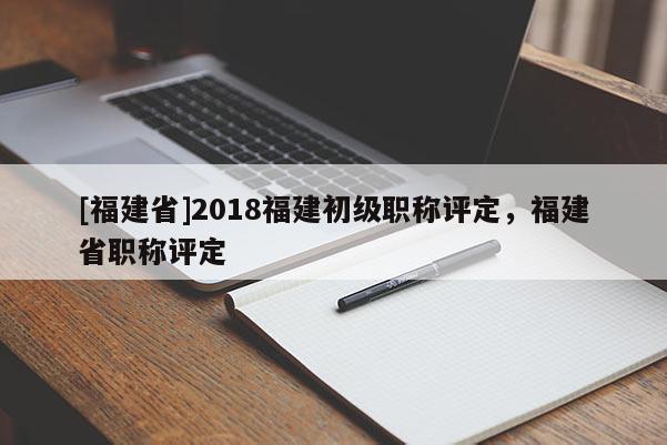 [福建省]2018福建初級職稱評定，福建省職稱評定