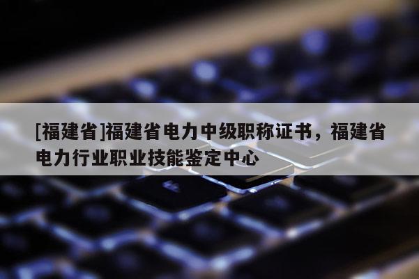 [福建省]福建省電力中級職稱證書，福建省電力行業(yè)職業(yè)技能鑒定中心