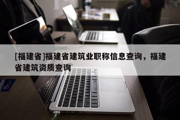 [福建省]福建省建筑業(yè)職稱信息查詢，福建省建筑資質查詢