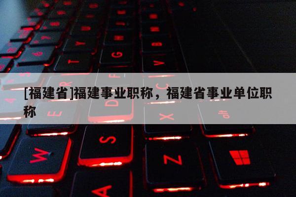 [福建省]福建事業(yè)職稱，福建省事業(yè)單位職稱