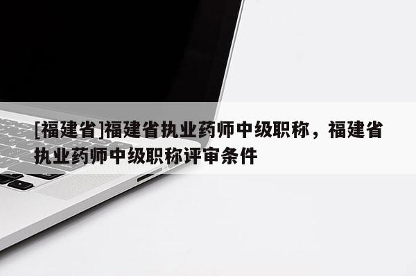 [福建省]福建省執(zhí)業(yè)藥師中級職稱，福建省執(zhí)業(yè)藥師中級職稱評審條件