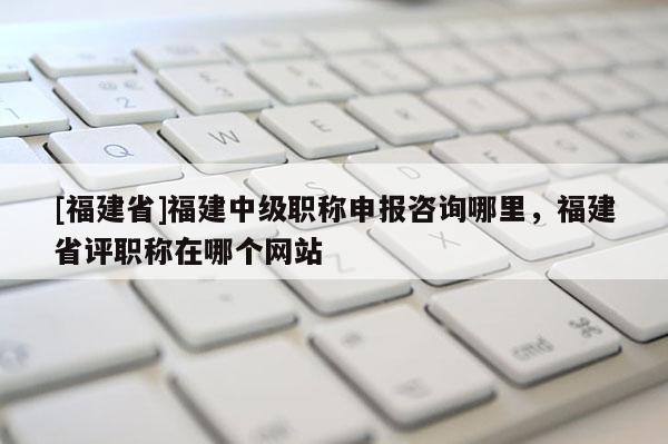 [福建省]福建中級職稱申報咨詢哪里，福建省評職稱在哪個網(wǎng)站