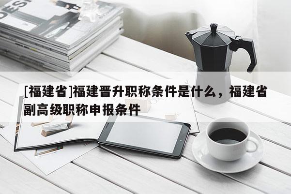 [福建省]福建晉升職稱條件是什么，福建省副高級職稱申報(bào)條件