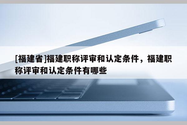 [福建省]福建職稱評審和認定條件，福建職稱評審和認定條件有哪些