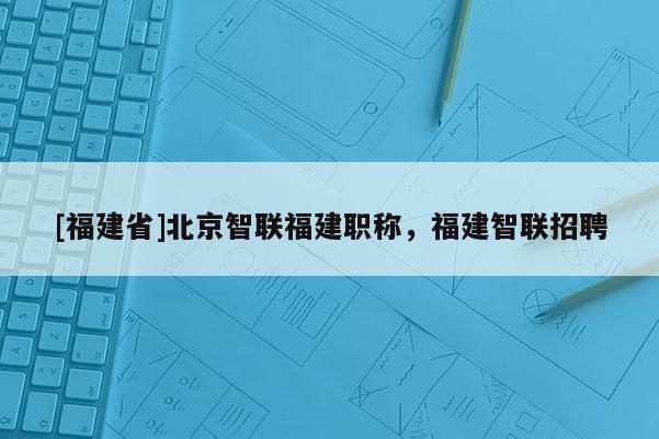 [福建省]北京智聯(lián)福建職稱，福建智聯(lián)招聘