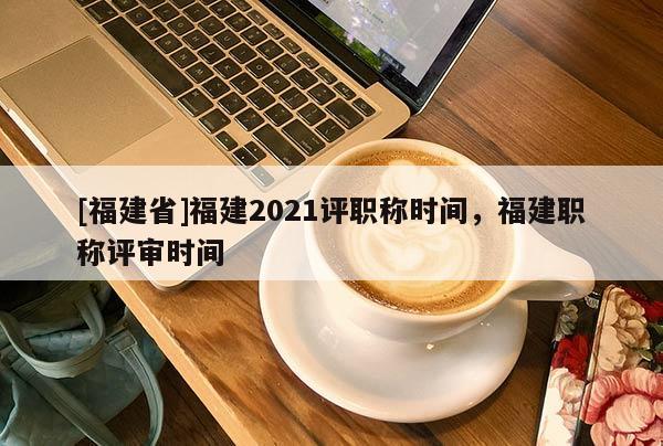 [福建省]福建2021評職稱時間，福建職稱評審時間