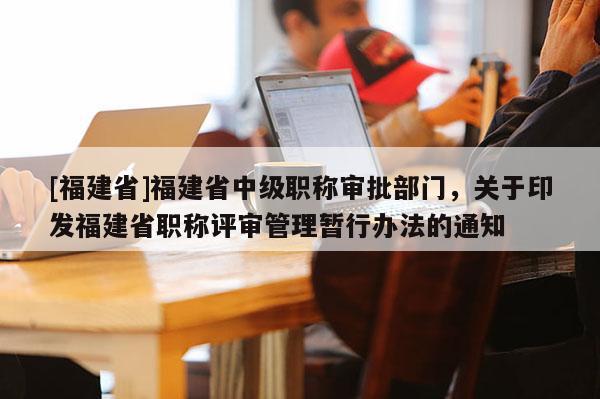 [福建省]福建省中級職稱審批部門，關于印發(fā)福建省職稱評審管理暫行辦法的通知