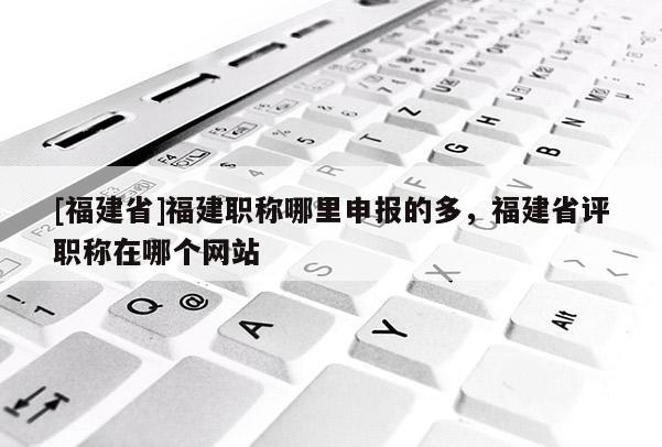 [福建省]福建職稱哪里申報(bào)的多，福建省評(píng)職稱在哪個(gè)網(wǎng)站