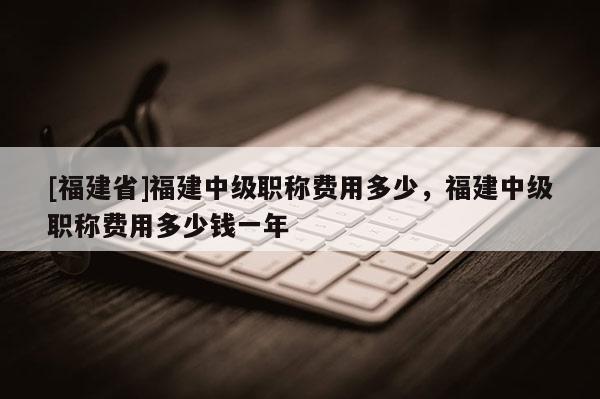 [福建省]福建中級職稱費(fèi)用多少，福建中級職稱費(fèi)用多少錢一年